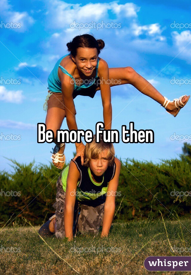 Be more fun then