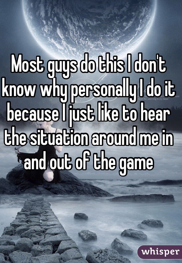 Most guys do this I don't know why personally I do it because I just like to hear the situation around me in and out of the game