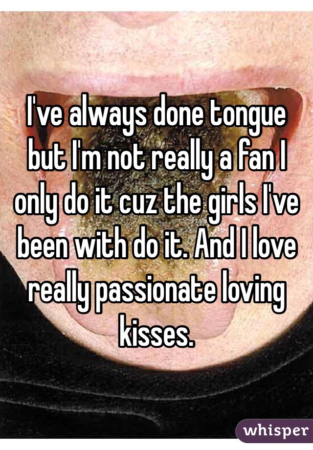 I've always done tongue but I'm not really a fan I only do it cuz the girls I've been with do it. And I love really passionate loving kisses.