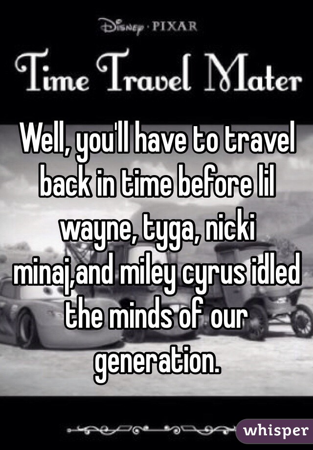 Well, you'll have to travel back in time before lil wayne, tyga, nicki minaj,and miley cyrus idled the minds of our generation. 