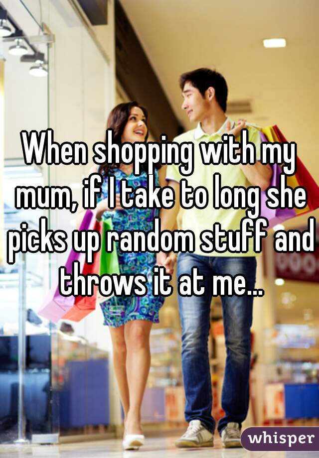 When shopping with my mum, if I take to long she picks up random stuff and throws it at me...