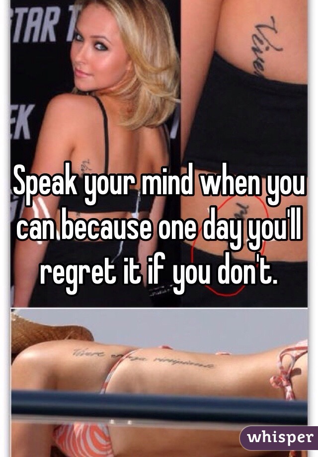 Speak your mind when you can because one day you'll regret it if you don't. 