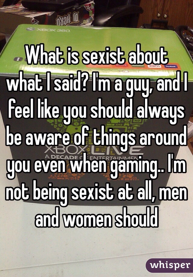 What is sexist about what I said? I'm a guy, and I feel like you should always be aware of things around you even when gaming.. I'm not being sexist at all, men and women should 