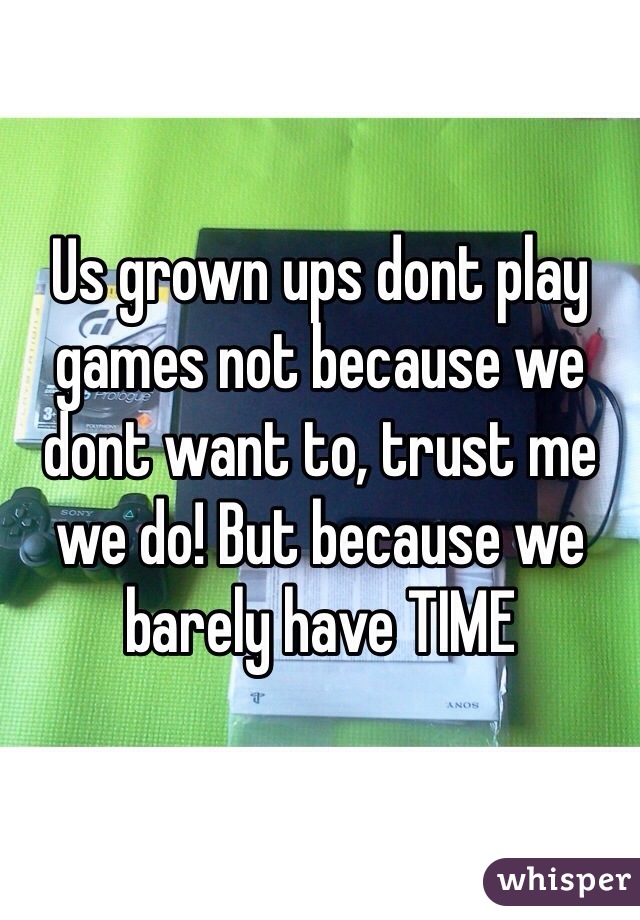 Us grown ups dont play games not because we dont want to, trust me we do! But because we barely have TIME 