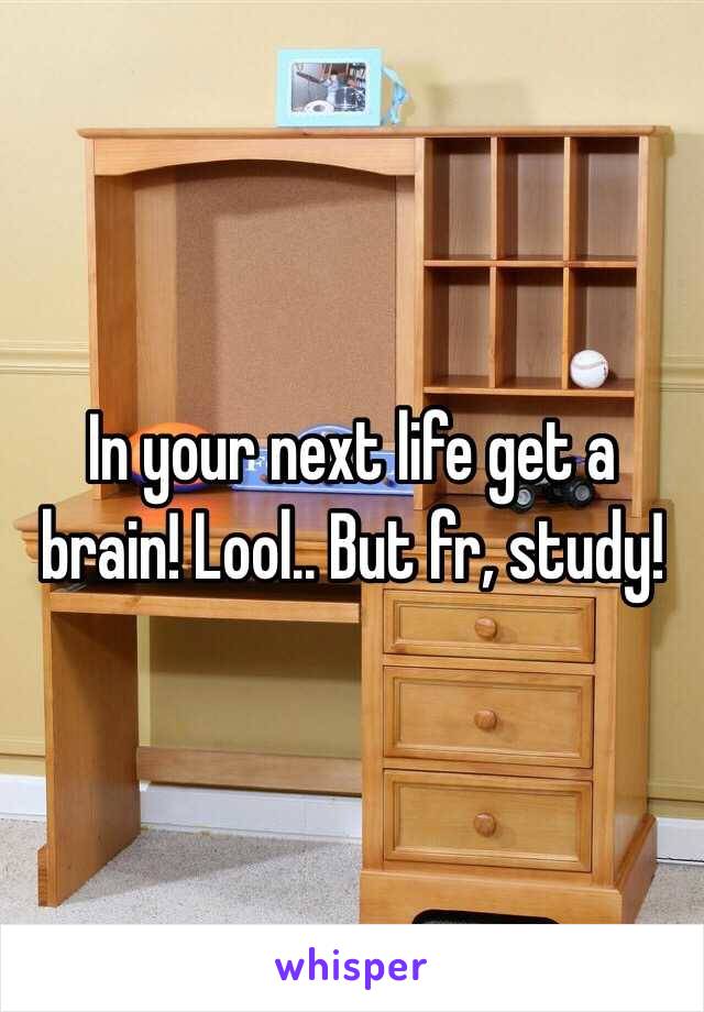 In your next life get a brain! Lool.. But fr, study! 