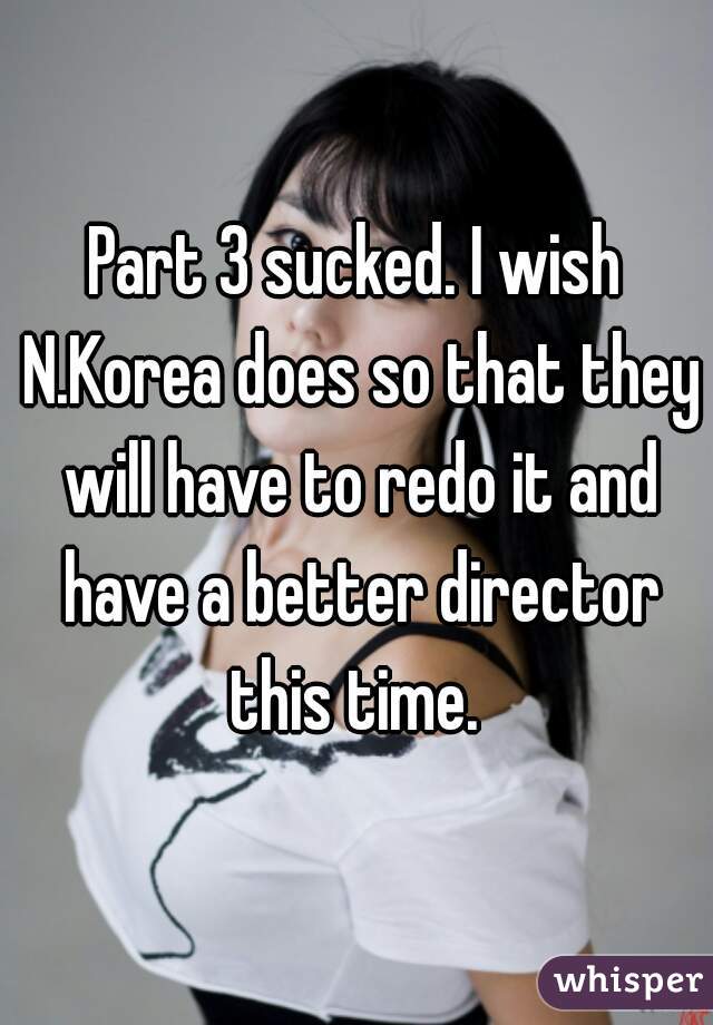 Part 3 sucked. I wish N.Korea does so that they will have to redo it and have a better director this time. 