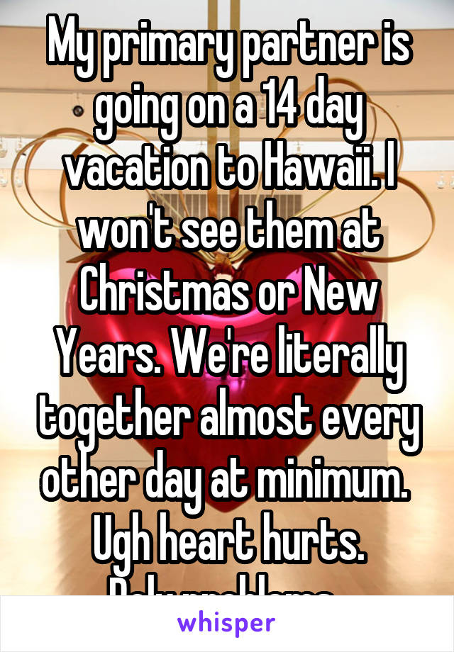 My primary partner is going on a 14 day vacation to Hawaii. I won't see them at Christmas or New Years. We're literally together almost every other day at minimum. 
Ugh heart hurts.
Poly problems. 