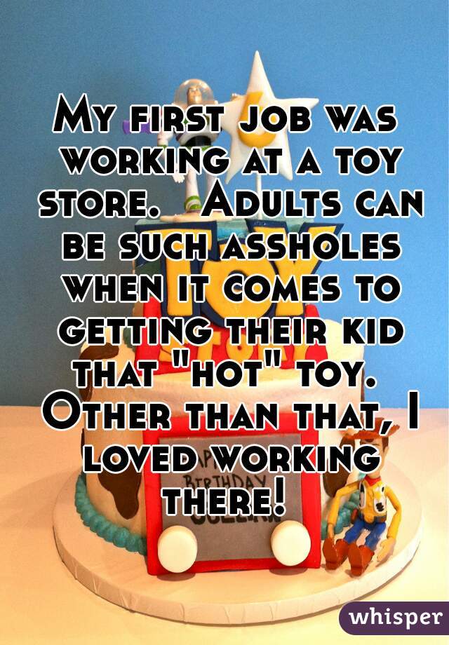 My first job was working at a toy store.   Adults can be such assholes when it comes to getting their kid that "hot" toy.  Other than that, I loved working there! 
