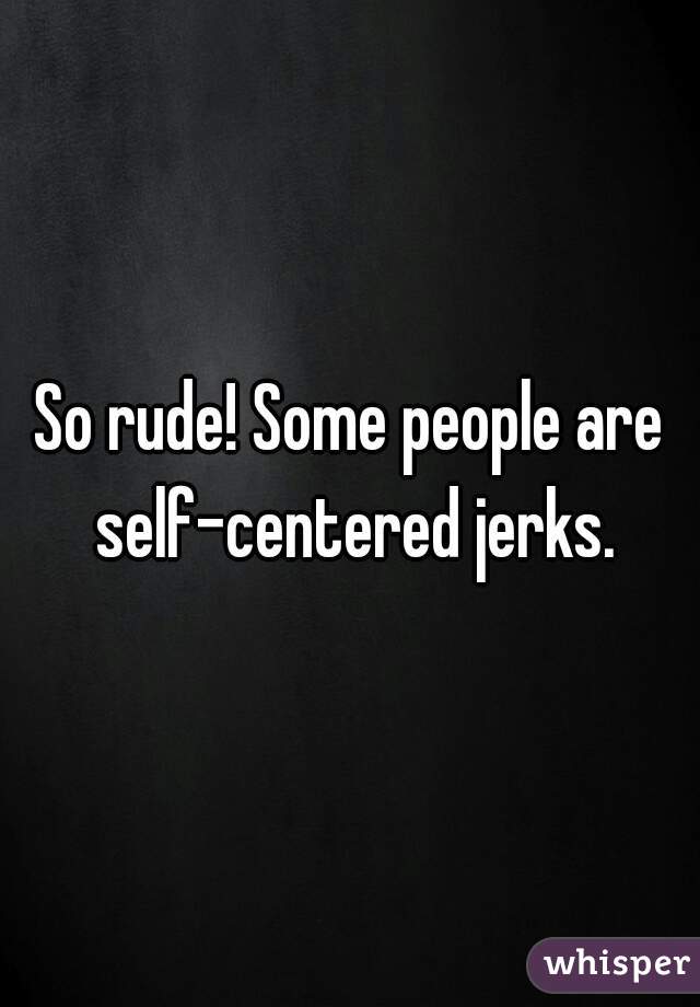 So rude! Some people are self-centered jerks.