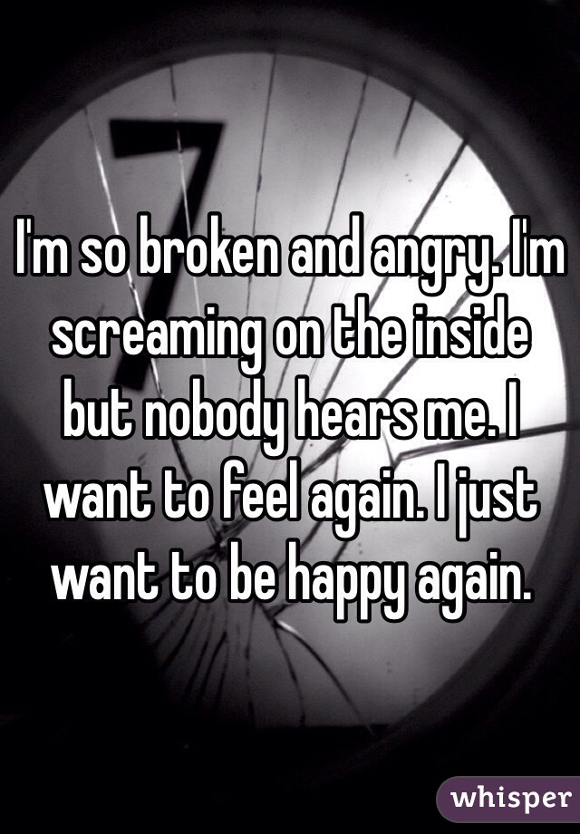 I'm so broken and angry. I'm screaming on the inside but nobody hears me. I want to feel again. I just want to be happy again. 
