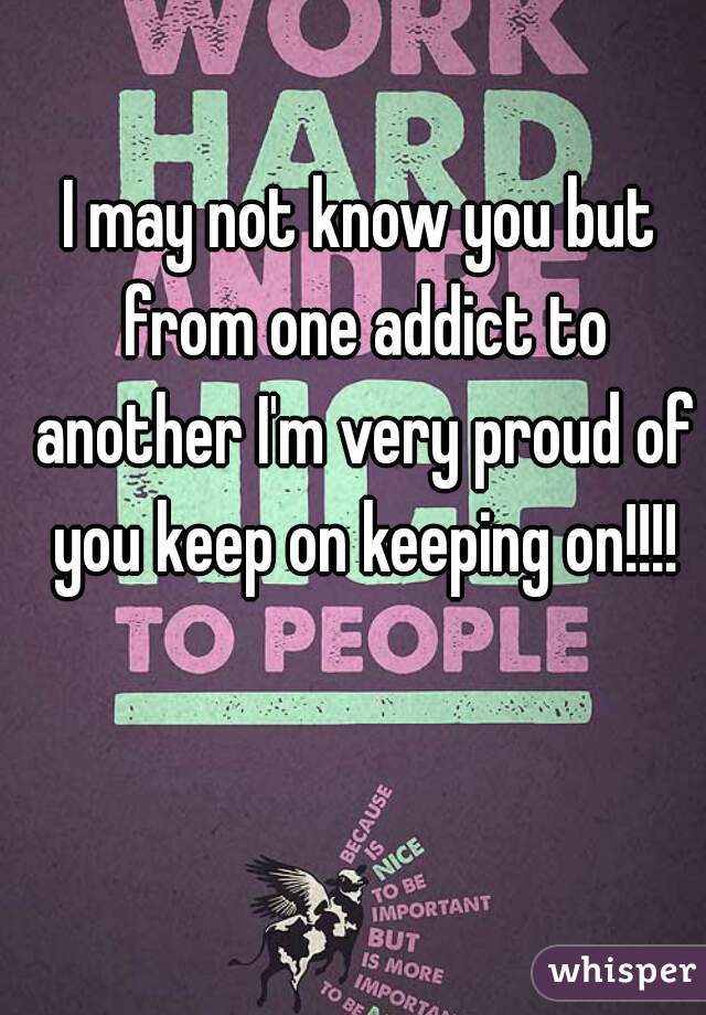 I may not know you but from one addict to another I'm very proud of you keep on keeping on!!!!