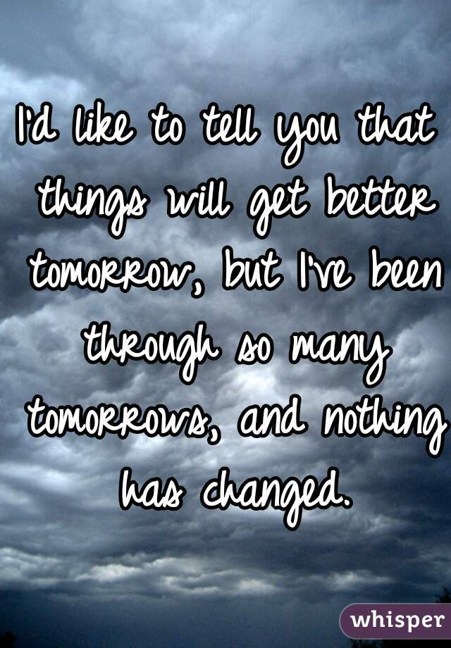 I'd like to tell you that things will get better tomorrow, but I've been through so many tomorrows, and nothing has changed.