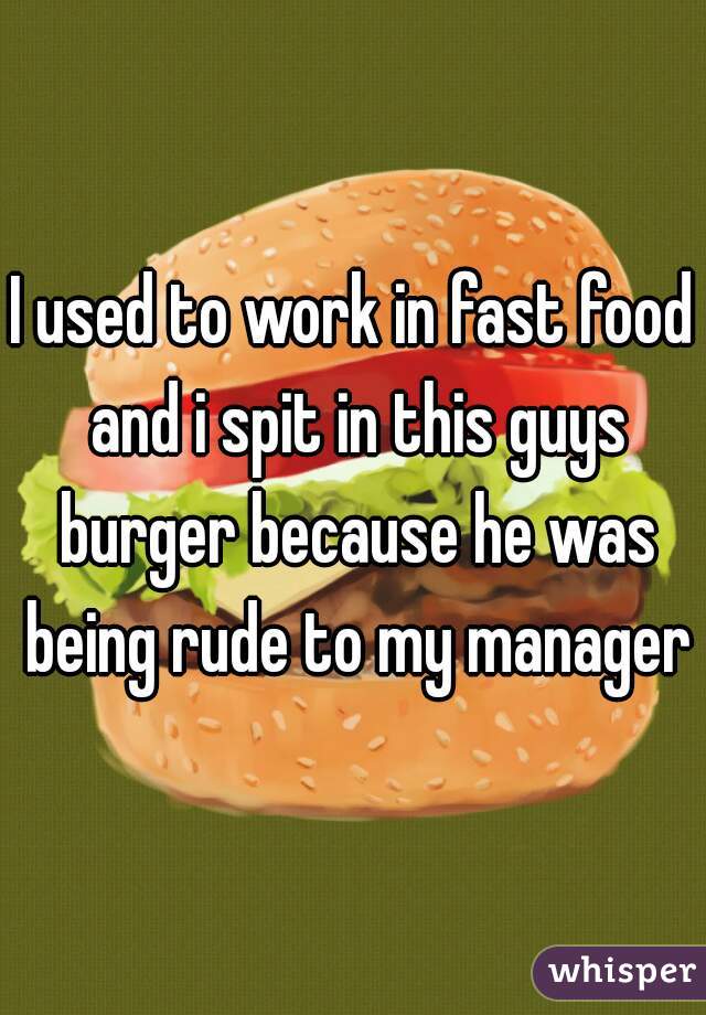 I used to work in fast food and i spit in this guys burger because he was being rude to my manager