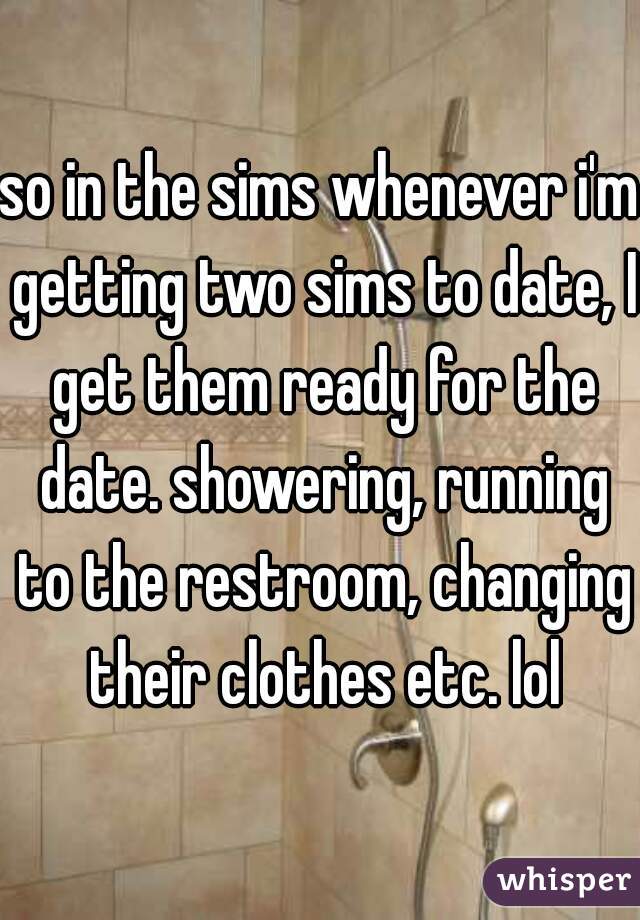so in the sims whenever i'm getting two sims to date, I get them ready for the date. showering, running to the restroom, changing their clothes etc. lol