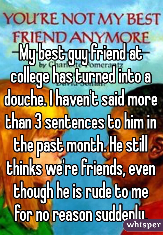 My best guy friend at college has turned into a douche. I haven't said more than 3 sentences to him in the past month. He still thinks we're friends, even though he is rude to me for no reason suddenly. 