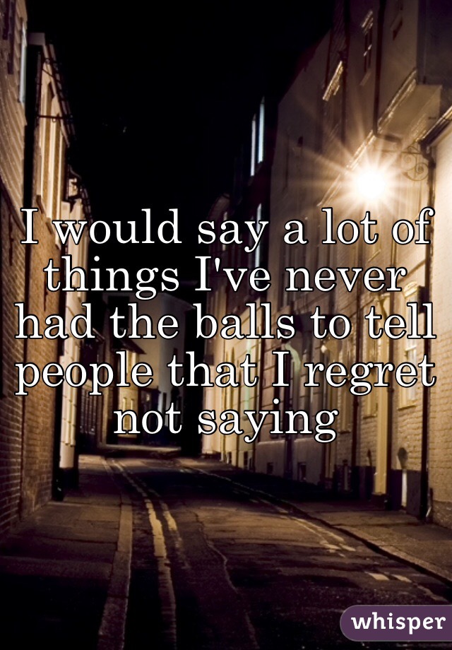 I would say a lot of things I've never had the balls to tell people that I regret not saying 