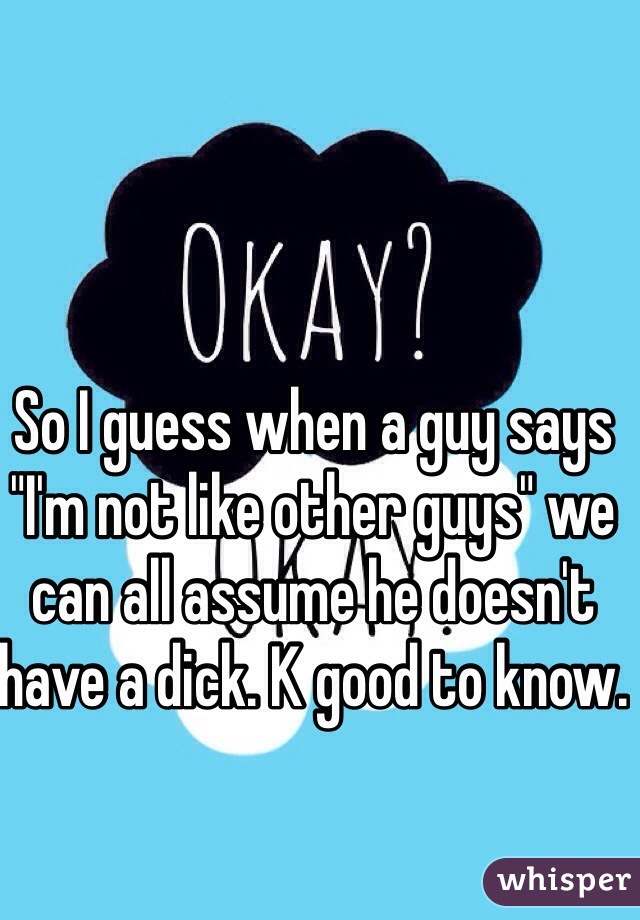 So I guess when a guy says "I'm not like other guys" we can all assume he doesn't have a dick. K good to know.