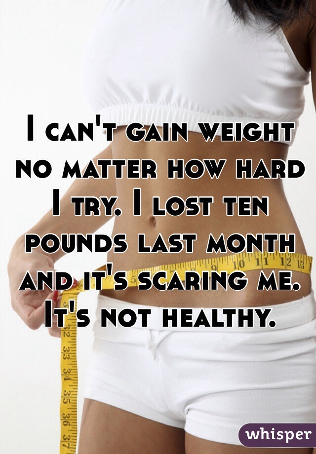 I can't gain weight no matter how hard I try. I lost ten pounds last month and it's scaring me. It's not healthy.