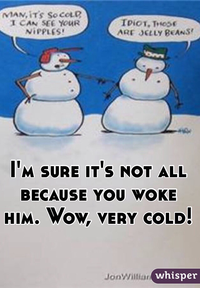 I'm sure it's not all because you woke him. Wow, very cold! 