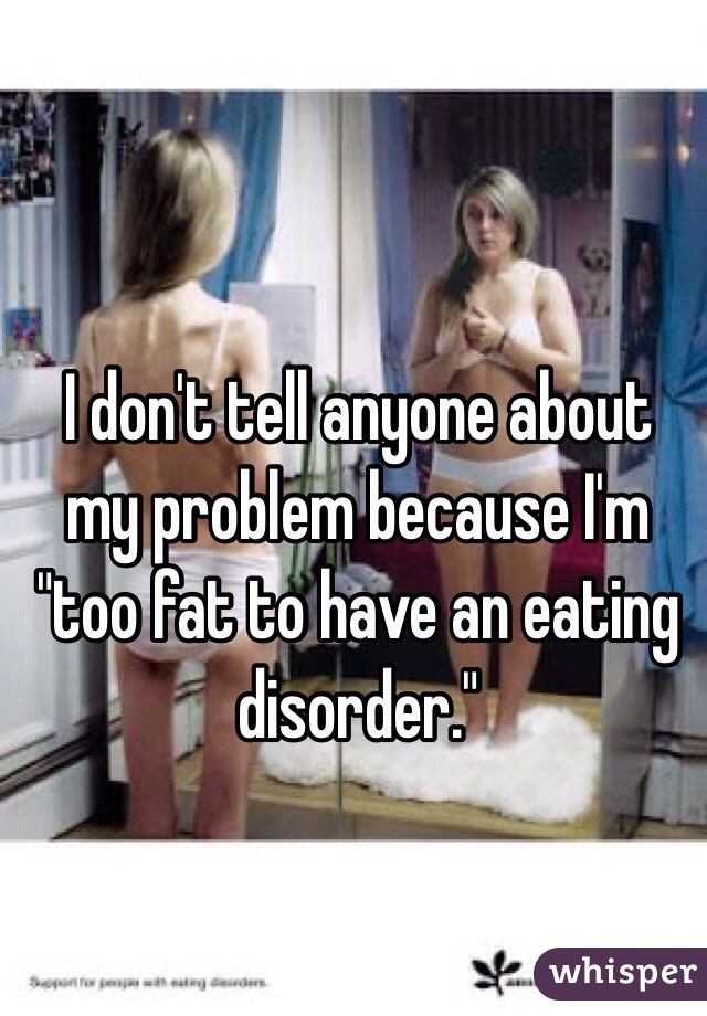 I don't tell anyone about my problem because I'm "too fat to have an eating disorder." 