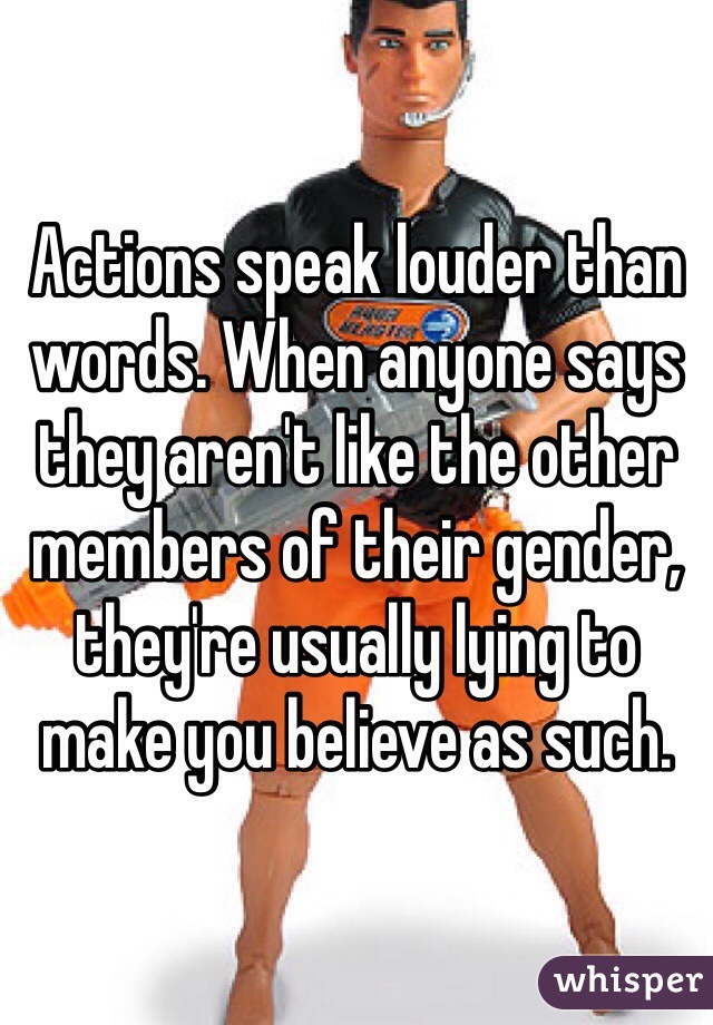 Actions speak louder than words. When anyone says they aren't like the other members of their gender, they're usually lying to make you believe as such. 