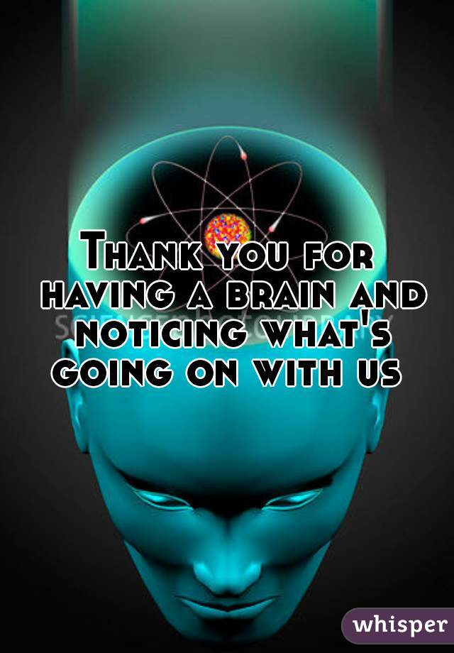 Thank you for having a brain and noticing what's going on with us 