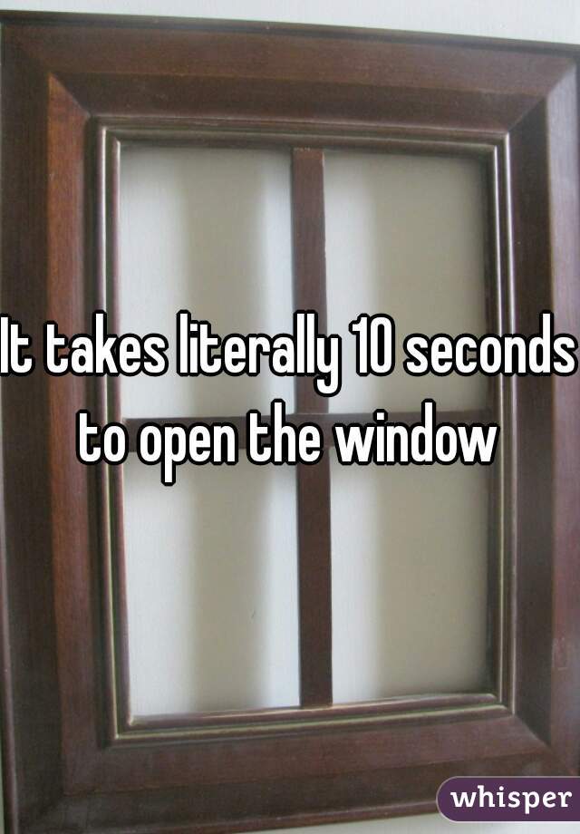 It takes literally 10 seconds to open the window 