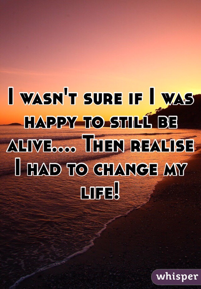 I wasn't sure if I was happy to still be alive.... Then realise I had to change my life!
