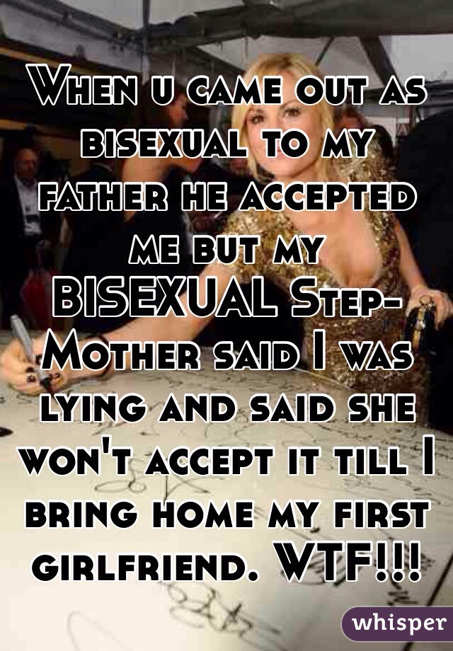 When u came out as bisexual to my father he accepted me but my BISEXUAL Step-Mother said I was lying and said she won't accept it till I bring home my first girlfriend. WTF!!!