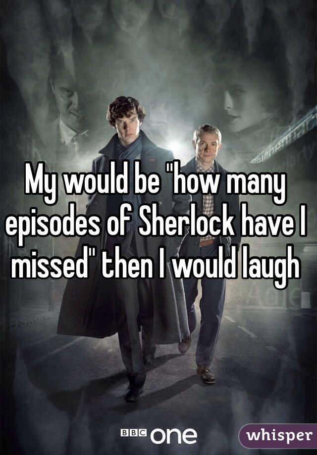 My would be "how many episodes of Sherlock have I missed" then I would laugh