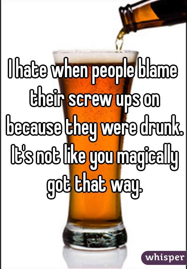 I hate when people blame their screw ups on because they were drunk. It's not like you magically got that way.