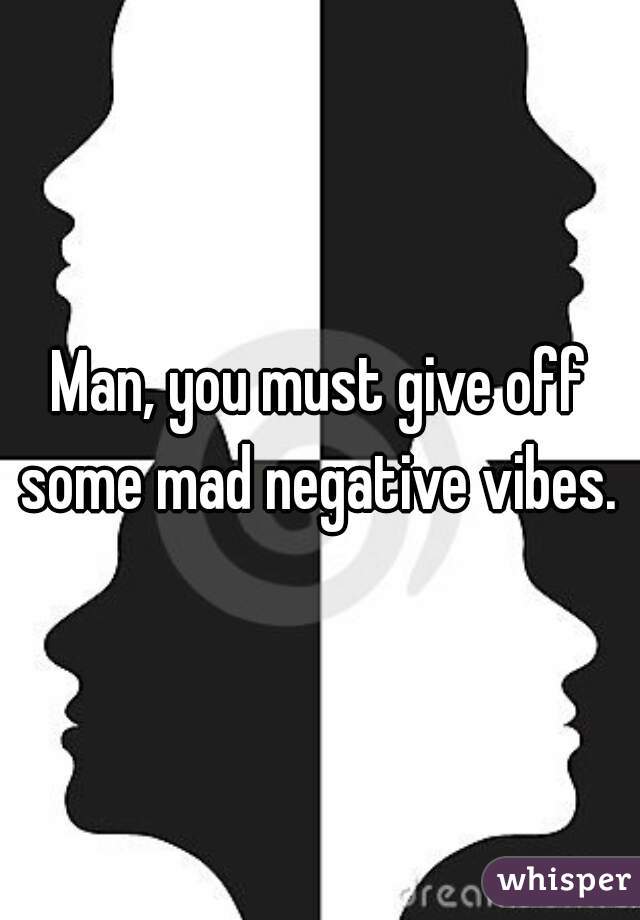 Man, you must give off some mad negative vibes. 