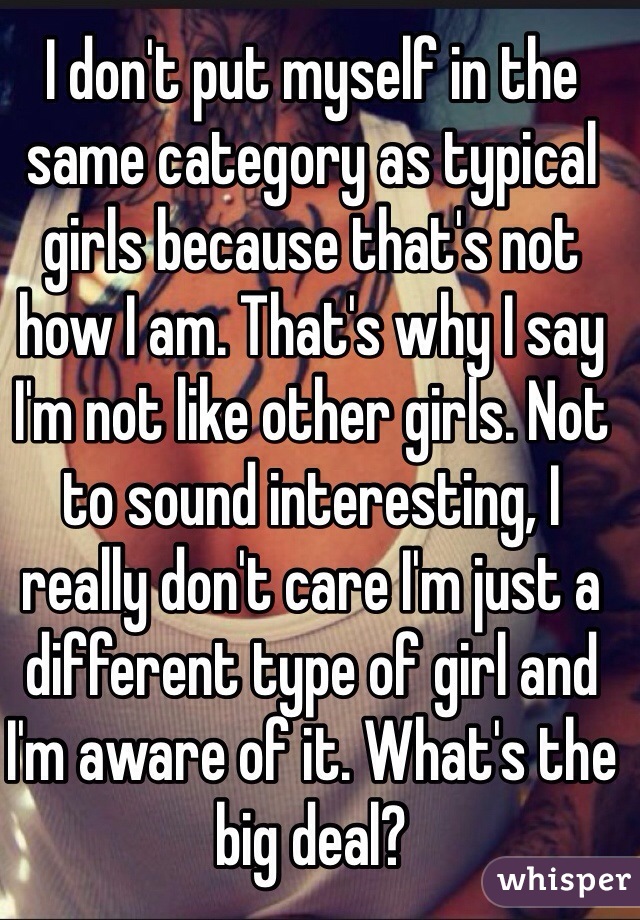 I don't put myself in the same category as typical girls because that's not how I am. That's why I say I'm not like other girls. Not to sound interesting, I really don't care I'm just a different type of girl and I'm aware of it. What's the big deal?