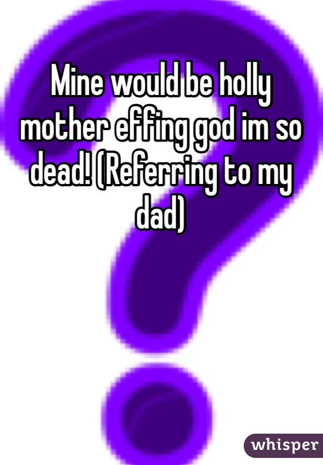 Mine would be holly mother effing god im so dead! (Referring to my dad)