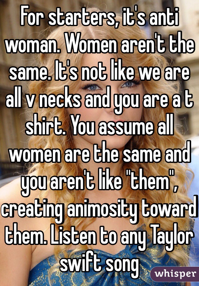 For starters, it's anti woman. Women aren't the same. It's not like we are all v necks and you are a t shirt. You assume all women are the same and you aren't like "them", creating animosity toward them. Listen to any Taylor swift song 