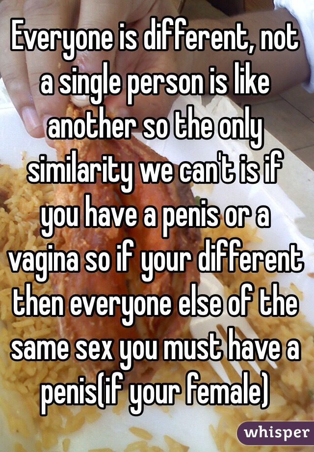 Everyone is different, not a single person is like another so the only similarity we can't is if you have a penis or a vagina so if your different then everyone else of the same sex you must have a penis(if your female)