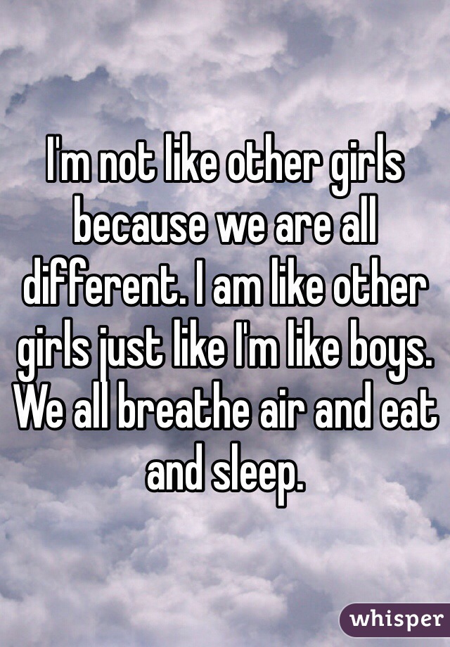 I'm not like other girls because we are all different. I am like other girls just like I'm like boys. We all breathe air and eat and sleep. 