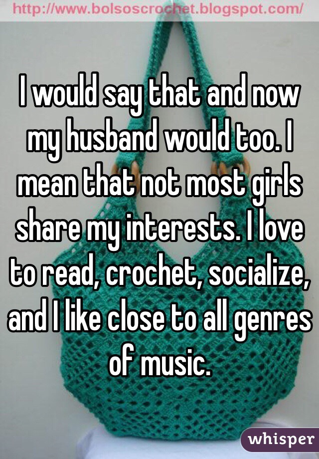 I would say that and now my husband would too. I mean that not most girls share my interests. I love to read, crochet, socialize, and I like close to all genres of music.