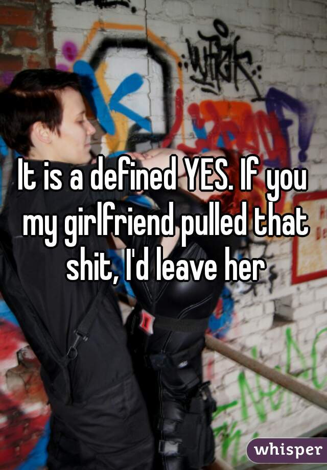 It is a defined YES. If you my girlfriend pulled that shit, I'd leave her