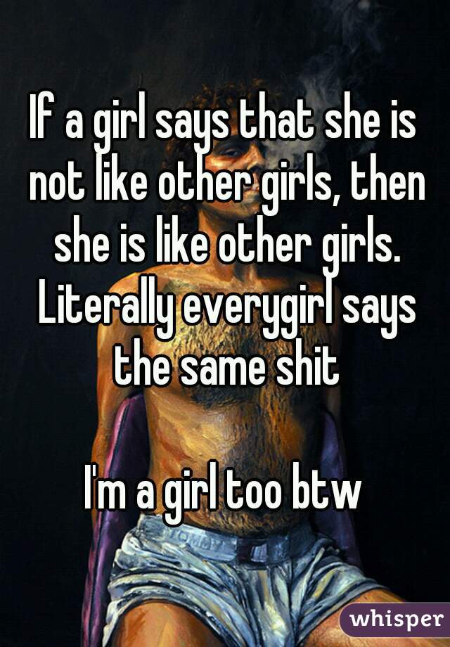 If a girl says that she is not like other girls, then she is like other girls. Literally everygirl says the same shit

I'm a girl too btw