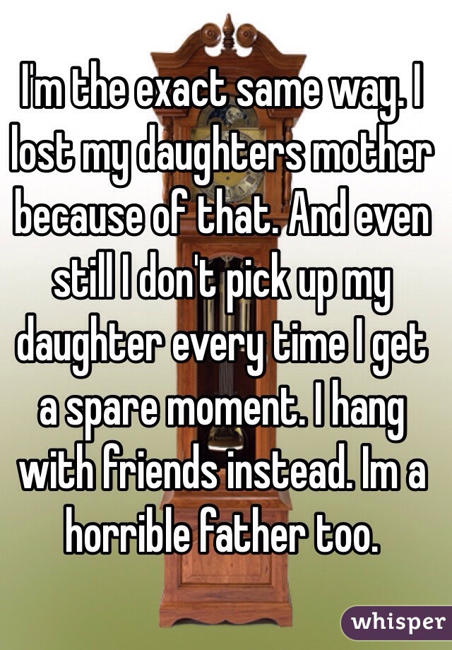 I'm the exact same way. I lost my daughters mother because of that. And even still I don't pick up my daughter every time I get a spare moment. I hang with friends instead. Im a horrible father too. 