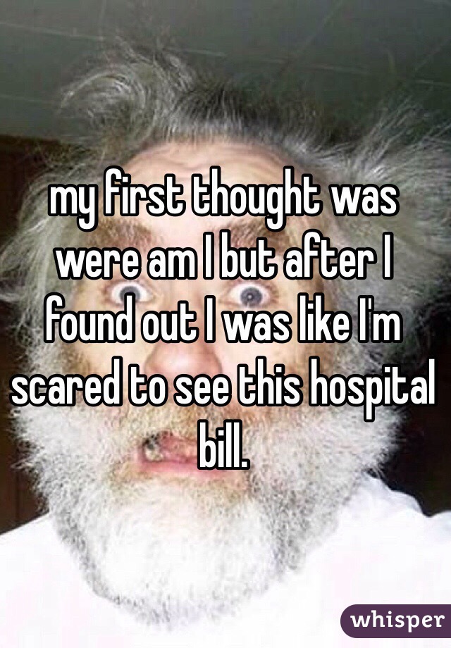 my first thought was were am I but after I found out I was like I'm scared to see this hospital bill.