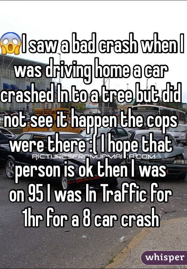 😱I saw a bad crash when I was driving home a car crashed In to a tree but did not see it happen the cops were there :( I hope that person is ok then I was 
on 95 I was In Traffic for 1hr for a 8 car crash 