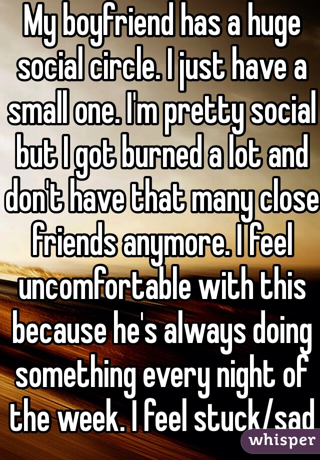 My boyfriend has a huge social circle. I just have a small one. I'm pretty social but I got burned a lot and don't have that many close friends anymore. I feel uncomfortable with this because he's always doing something every night of the week. I feel stuck/sad