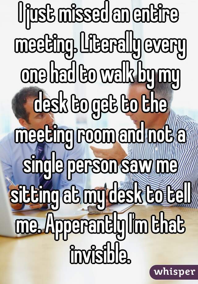I just missed an entire meeting. Literally every one had to walk by my desk to get to the meeting room and not a single person saw me sitting at my desk to tell me. Apperantly I'm that invisible.