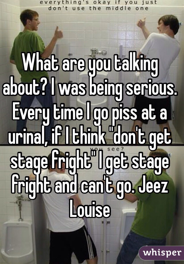 What are you talking about? I was being serious. Every time I go piss at a urinal, if I think "don't get stage fright" I get stage fright and can't go. Jeez Louise 