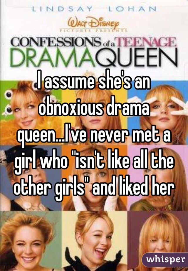 I assume she's an obnoxious drama queen...I've never met a girl who "isn't like all the other girls" and liked her