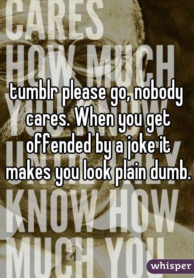 tumblr please go, nobody cares. When you get offended by a joke it makes you look plain dumb.