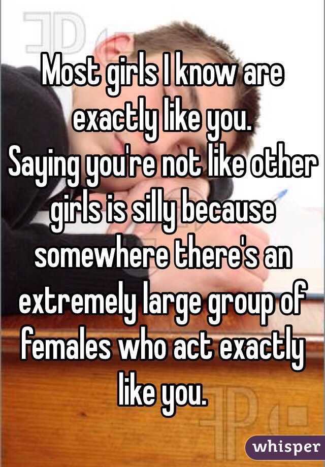 Most girls I know are exactly like you. 
Saying you're not like other girls is silly because somewhere there's an extremely large group of females who act exactly like you.