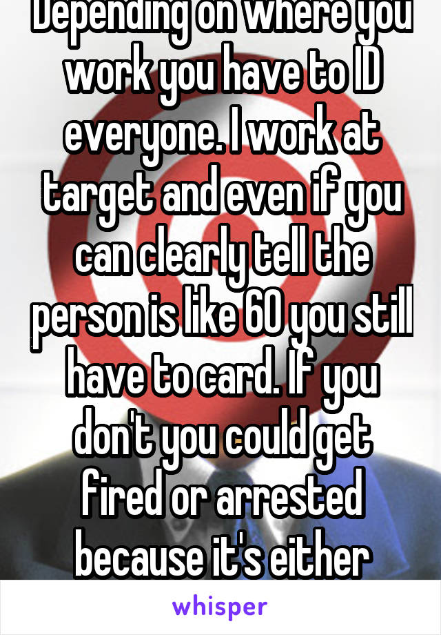 Depending on where you work you have to ID everyone. I work at target and even if you can clearly tell the person is like 60 you still have to card. If you don't you could get fired or arrested because it's either state or federal law
